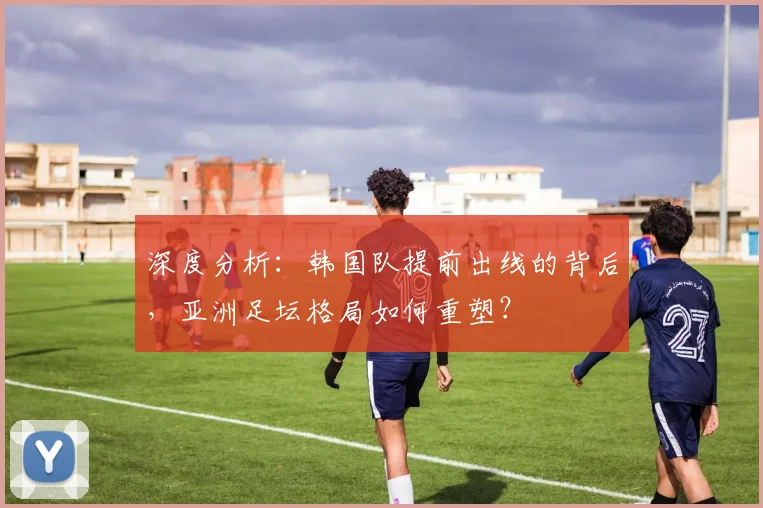 深度分析：韩国队提前出线的背后，亚洲足坛格局如何重塑？