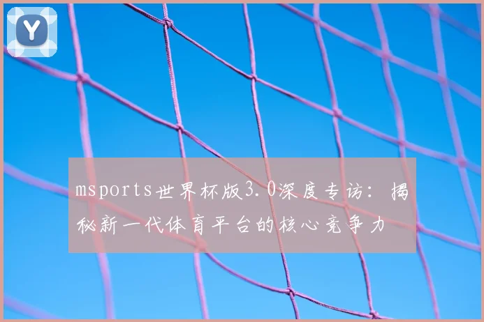 msports世界杯版3.0深度专访:揭秘新一代体育平台的核心竞争力
