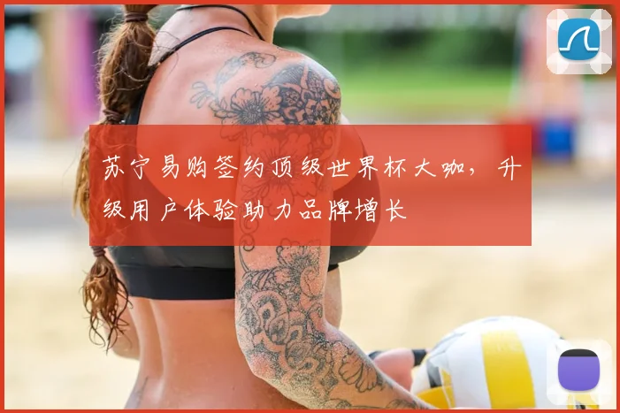 苏宁易购签约顶级世界杯大咖,升级用户体验助力品牌增长