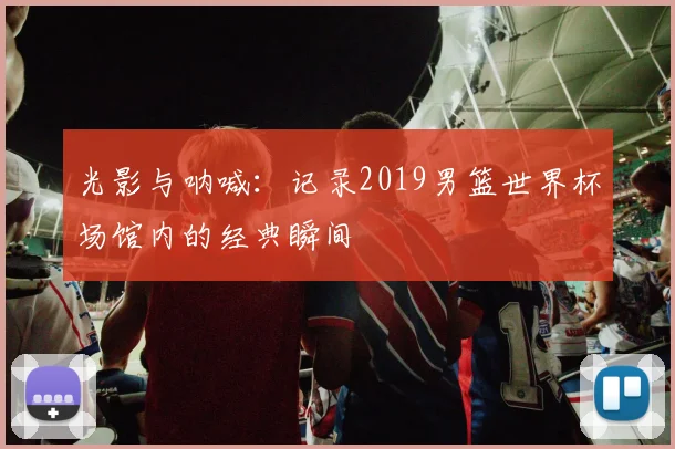 光影与呐喊：记录2019男篮世界杯场馆内的经典瞬间