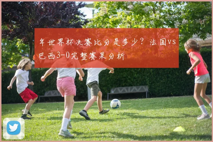 年世界杯决赛比分是多少?法国vs巴西3-0完整赛果分析