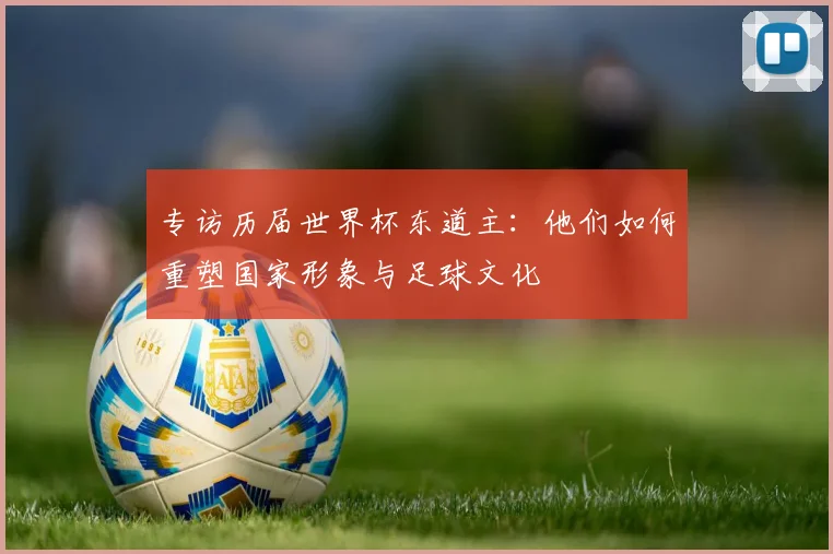 专访历届世界杯东道主:他们如何重塑国家形象与足球文化