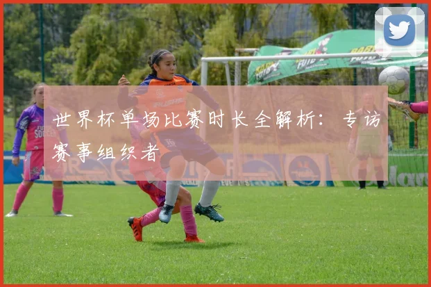 世界杯单场比赛时长全解析：专访赛事组织者