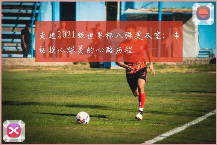 走进2021级世界杯八强更衣室：专访核心球员的心路历程