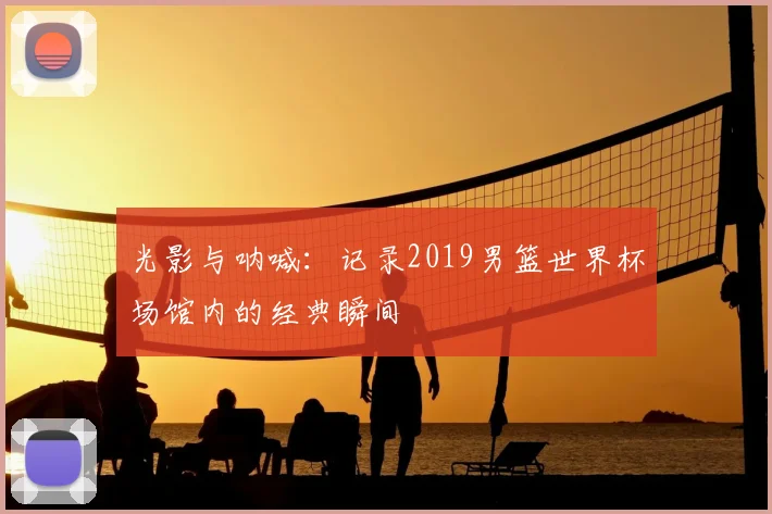 光影与呐喊：记录2019男篮世界杯场馆内的经典瞬间
