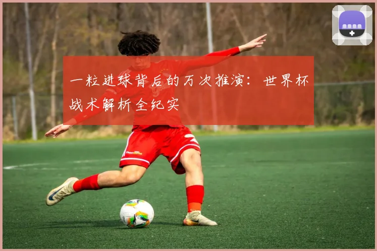 一粒进球背后的万次推演:世界杯战术解析全纪实