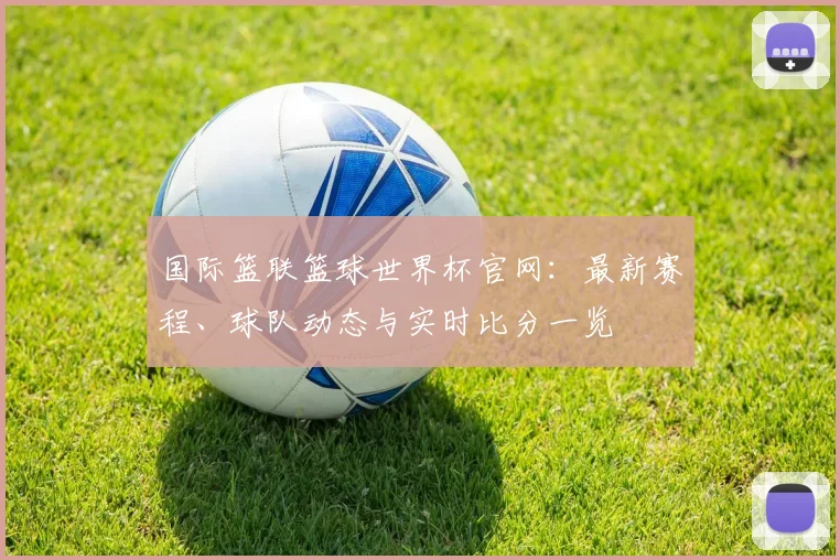 国际篮联篮球世界杯官网：最新赛程、球队动态与实时比分一览