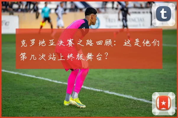 克罗地亚决赛之路回顾：这是他们第几次站上终极舞台？
