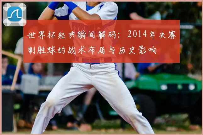 世界杯经典瞬间解码：2014年决赛制胜球的战术布局与历史影响