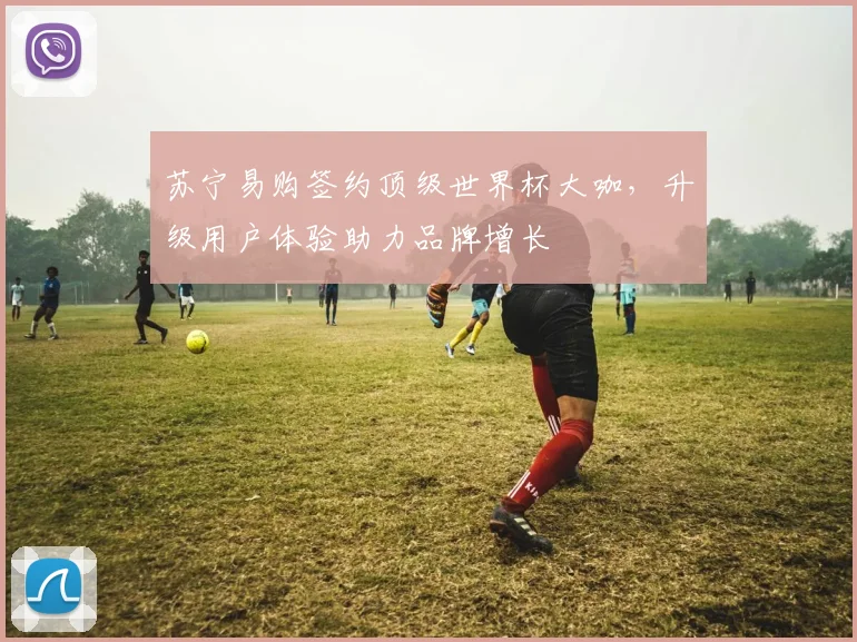 苏宁易购签约顶级世界杯大咖,升级用户体验助力品牌增长