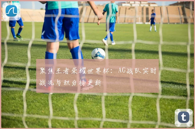 聚焦王者荣耀世界杯:AG战队实时战况与积分榜更新