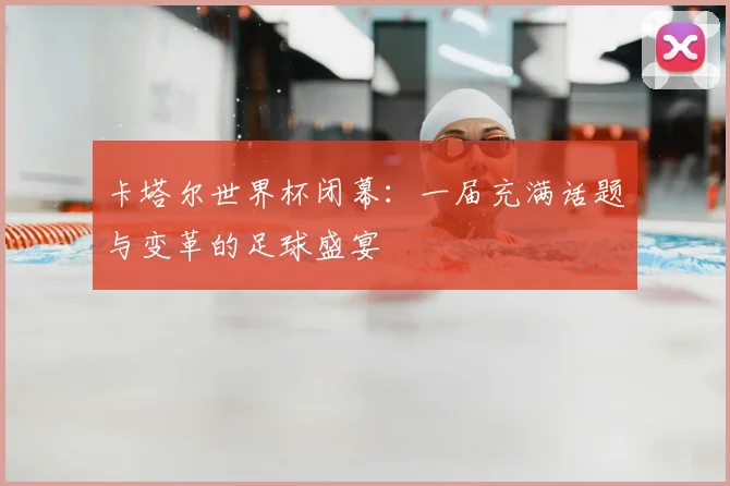 卡塔尔世界杯闭幕:一届充满话题与变革的足球盛宴