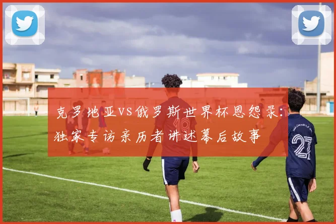 克罗地亚vs俄罗斯世界杯恩怨录：独家专访亲历者讲述幕后故事