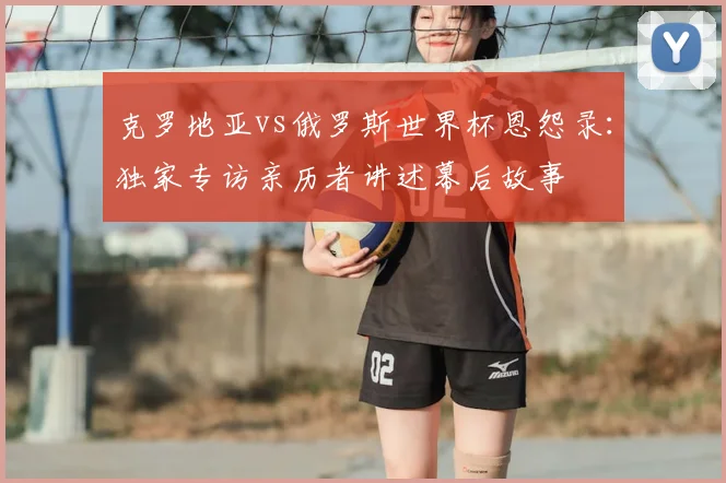 克罗地亚vs俄罗斯世界杯恩怨录：独家专访亲历者讲述幕后故事