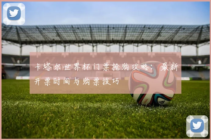 卡塔尔世界杯门票抢购攻略：最新开票时间与购票技巧