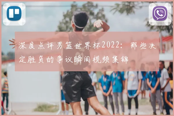 深度点评男篮世界杯2022：那些决定胜负的争议瞬间视频集锦