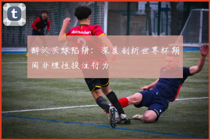 醉汉买球陷阱：深度剖析世界杯期间非理性投注行为