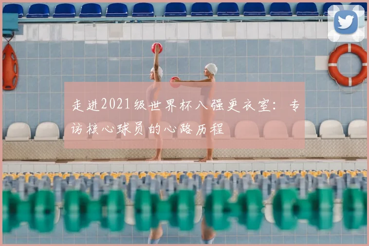 走进2021级世界杯八强更衣室：专访核心球员的心路历程
