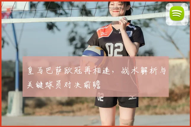 皇马巴萨欧冠再相逢，战术解析与关键球员对决前瞻