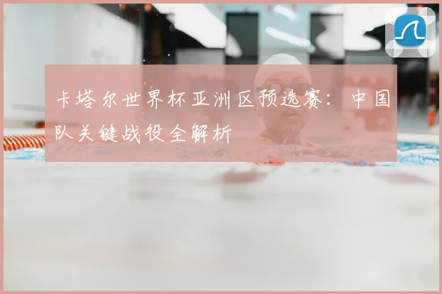 卡塔尔世界杯亚洲区预选赛：中国队关键战役全解析