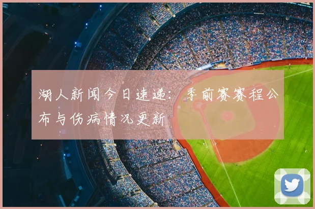 湖人新闻今日速递：季前赛赛程公布与伤病情况更新
