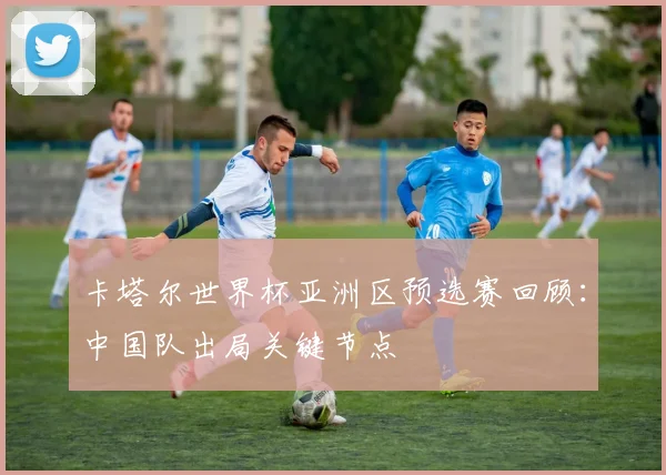 卡塔尔世界杯亚洲区预选赛回顾：中国队出局关键节点