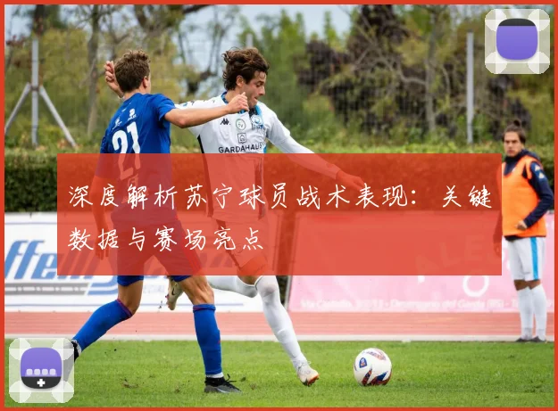 深度解析苏宁球员战术表现：关键数据与赛场亮点