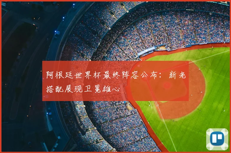 阿根廷世界杯最终阵容公布:新老搭配展现卫冕雄心