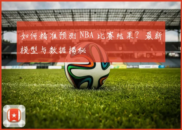 如何精准预测 NBA 比赛结果？最新模型与数据揭秘