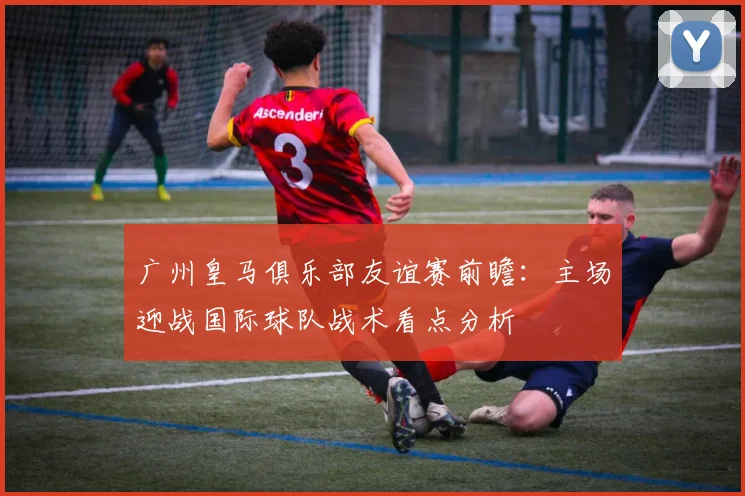广州皇马俱乐部友谊赛前瞻：主场迎战国际球队战术看点分析