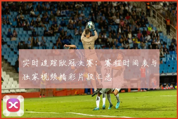 实时追踪欧冠决赛:赛程时间表与独家视频精彩片段汇总