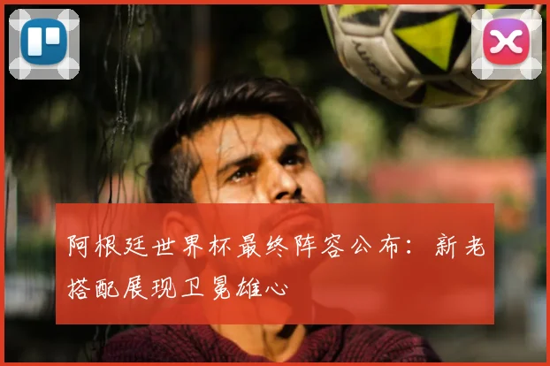 阿根廷世界杯最终阵容公布:新老搭配展现卫冕雄心