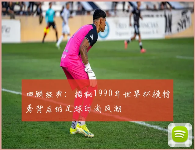 回顾经典：揭秘1990年世界杯模特秀背后的足球时尚风潮
