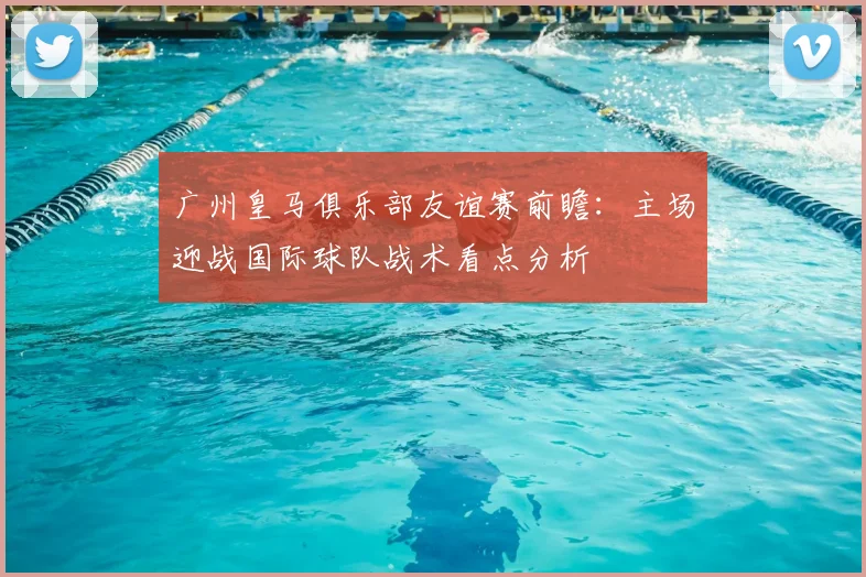 广州皇马俱乐部友谊赛前瞻：主场迎战国际球队战术看点分析