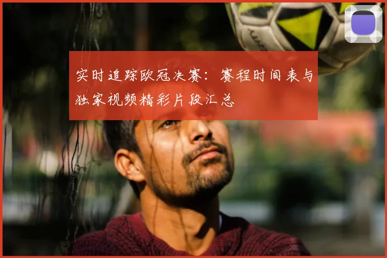 实时追踪欧冠决赛:赛程时间表与独家视频精彩片段汇总