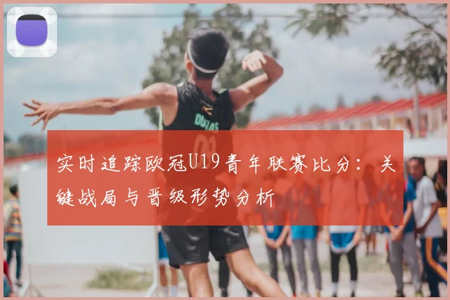 实时追踪欧冠U19青年联赛比分：关键战局与晋级形势分析