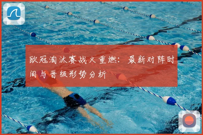 欧冠淘汰赛战火重燃:最新对阵时间与晋级形势分析