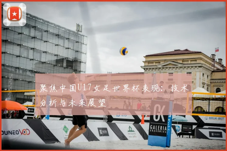 聚焦中国U17女足世界杯表现：技术分析与未来展望