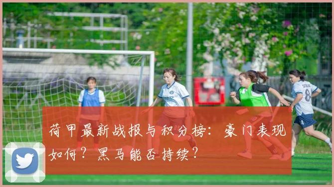 荷甲最新战报与积分榜:豪门表现如何?黑马能否持续?
