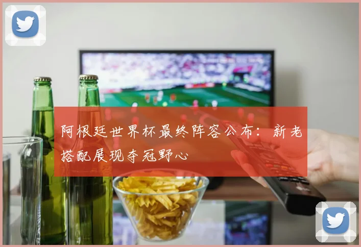 阿根廷世界杯最终阵容公布:新老搭配展现夺冠野心