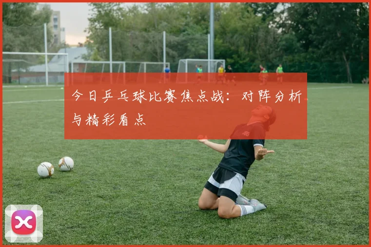 今日乒乓球比赛焦点战：对阵分析与精彩看点