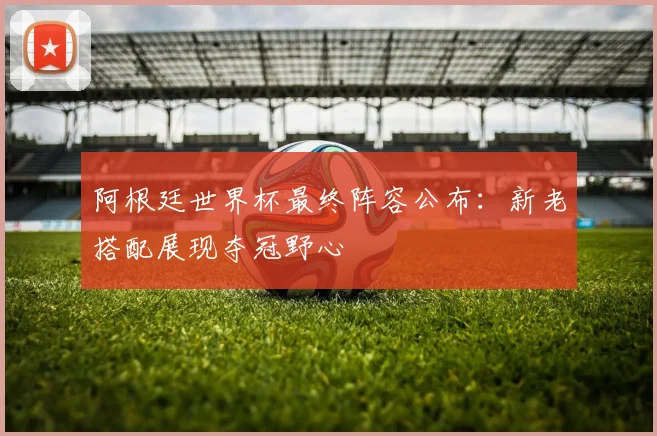阿根廷世界杯最终阵容公布:新老搭配展现夺冠野心